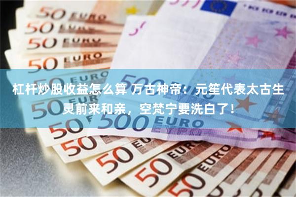 杠杆炒股收益怎么算 万古神帝：元笙代表太古生灵前来和亲，空梵宁要洗白了！