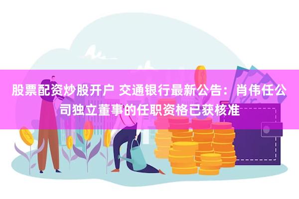 股票配资炒股开户 交通银行最新公告：肖伟任公司独立董事的任职资格已获核准