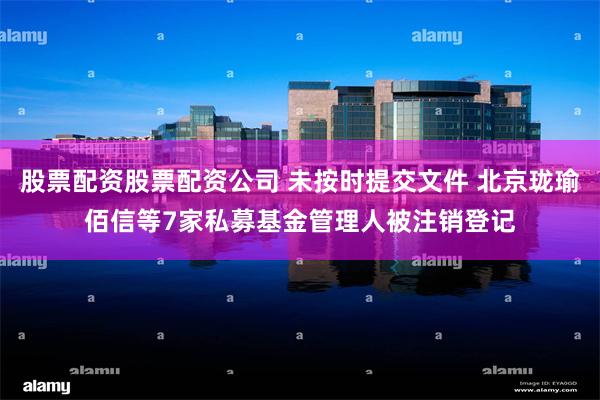 股票配资股票配资公司 未按时提交文件 北京珑瑜佰信等7家私募基金管理人被注销登记