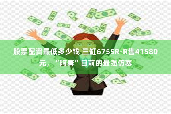 股票配资最低多少钱 三缸675SR-R售41580元，“阿春”目前的最强仿赛