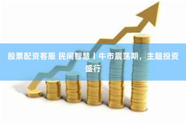 股票配资客服 民间智慧丨牛市震荡期，主题投资盛行