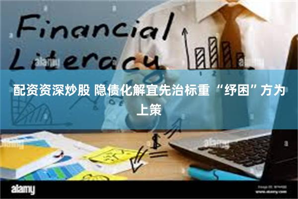 配资资深炒股 隐债化解宜先治标重 “纾困”方为上策