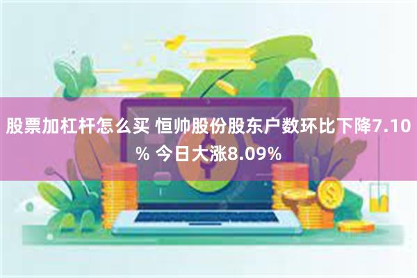 股票加杠杆怎么买 恒帅股份股东户数环比下降7.10% 今日大涨8.09%