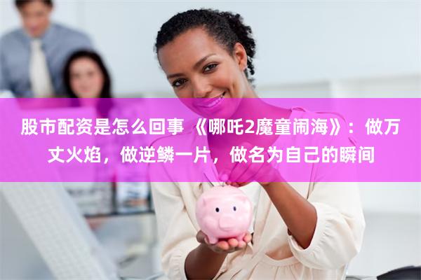股市配资是怎么回事 《哪吒2魔童闹海》：做万丈火焰，做逆鳞一片，做名为自己的瞬间