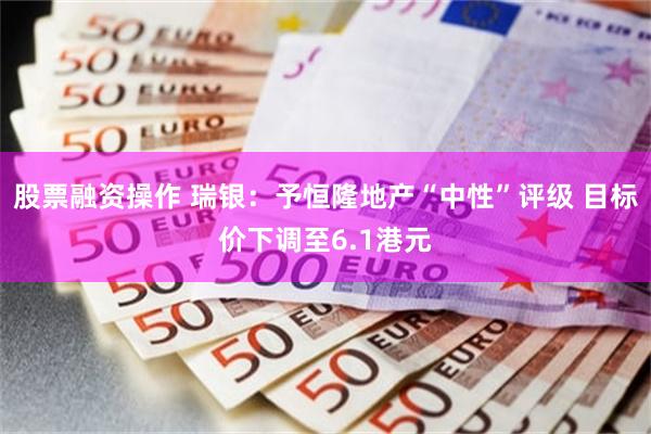 股票融资操作 瑞银：予恒隆地产“中性”评级 目标价下调至6.1港元
