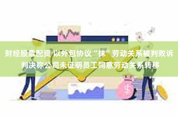 财经股票配资 以外包协议“抹”劳动关系被判败诉 判决称公司未证明员工同意劳动关系转移
