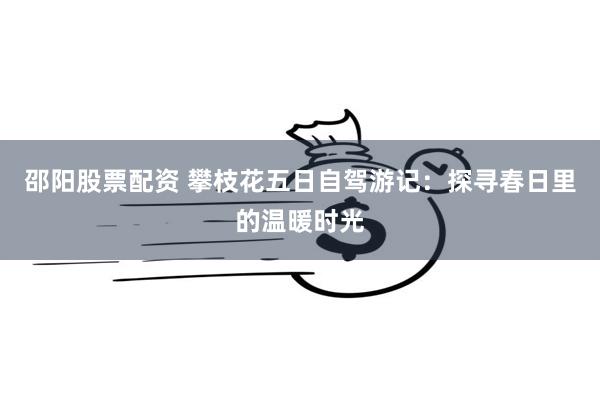 邵阳股票配资 攀枝花五日自驾游记：探寻春日里的温暖时光