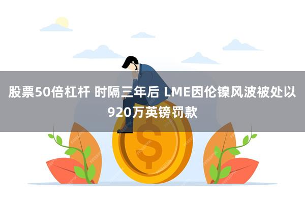 股票50倍杠杆 时隔三年后 LME因伦镍风波被处以920万英镑罚款