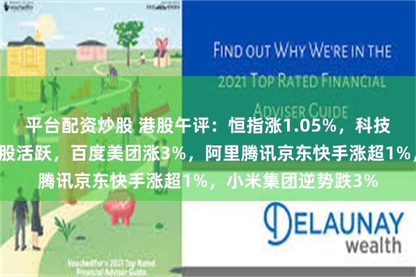 平台配资炒股 港股午评：恒指涨1.05%，科技股、半导体股、消费股活跃，百度美团涨3%，阿里腾讯京东快手涨超1%，小米集团逆势跌3%