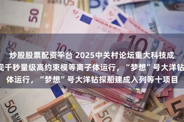 炒股股票配资平台 2025中关村论坛重大科技成果发布：EAST首次实现千秒量级高约束模等离子体运行，“梦想”号大洋钻探船建成入列等十项目