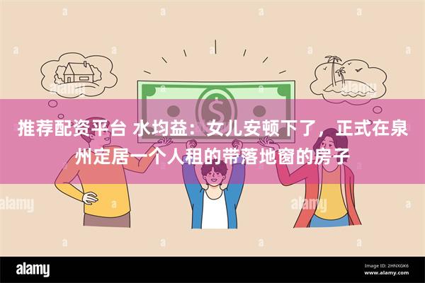 推荐配资平台 水均益：女儿安顿下了，正式在泉州定居一个人租的带落地窗的房子