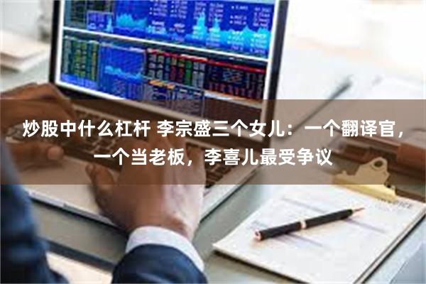 炒股中什么杠杆 李宗盛三个女儿：一个翻译官，一个当老板，李喜儿最受争议