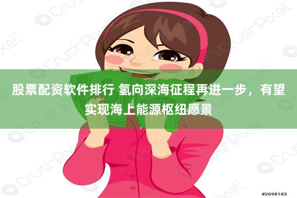 股票配资软件排行 氢向深海征程再进一步，有望实现海上能源枢纽愿景