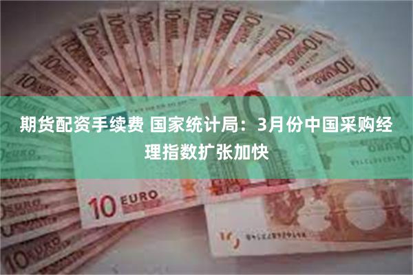 期货配资手续费 国家统计局：3月份中国采购经理指数扩张加快