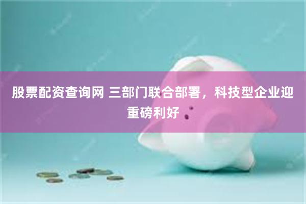 股票配资查询网 三部门联合部署，科技型企业迎重磅利好