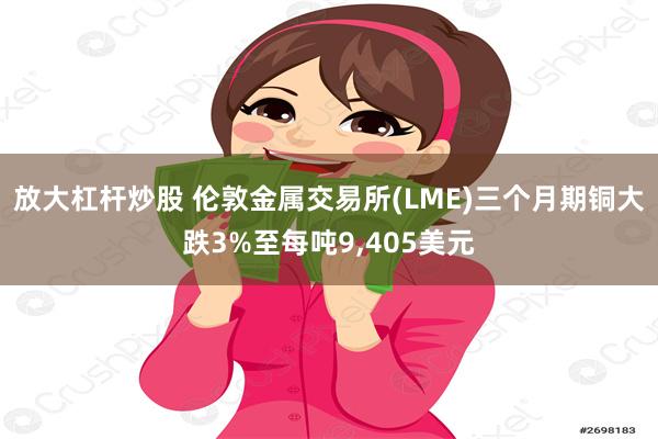 放大杠杆炒股 伦敦金属交易所(LME)三个月期铜大跌3%至每吨9,405美元
