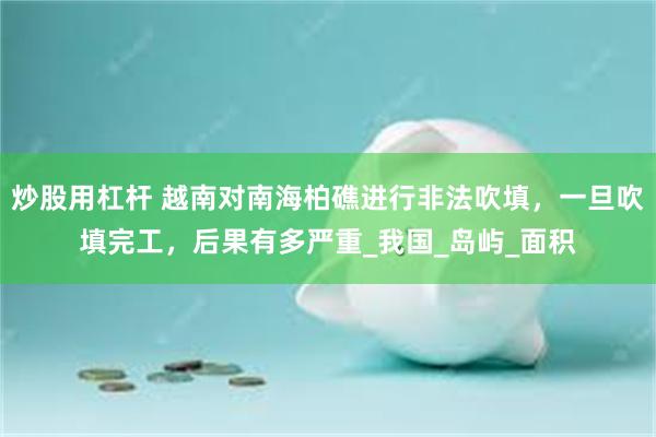 炒股用杠杆 越南对南海柏礁进行非法吹填，一旦吹填完工，后果有多严重_我国_岛屿_面积