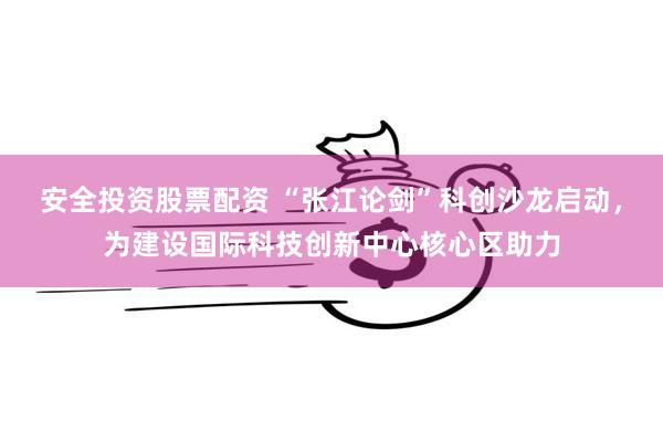 安全投资股票配资 “张江论剑”科创沙龙启动，为建设国际科技创新中心核心区助力