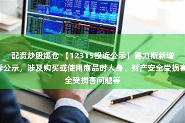 配资炒股爆仓 【12315投诉公示】赛力斯新增2件投诉公示，涉及购买或使用商品时人身、财产安全受损害问题等