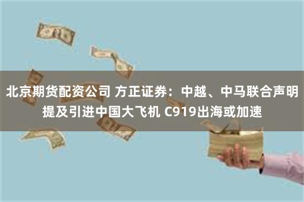 北京期货配资公司 方正证券：中越、中马联合声明提及引进中国大飞机 C919出海或加速