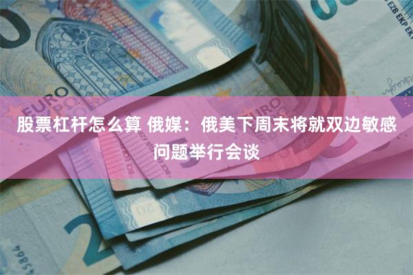 股票杠杆怎么算 俄媒：俄美下周末将就双边敏感问题举行会谈