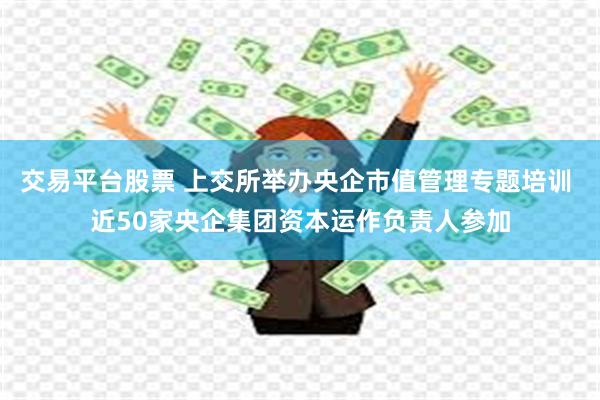 交易平台股票 上交所举办央企市值管理专题培训 近50家央企集团资本运作负责人参加