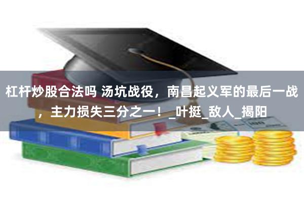 杠杆炒股合法吗 汤坑战役，南昌起义军的最后一战，主力损失三分之一！_叶挺_敌人_揭阳