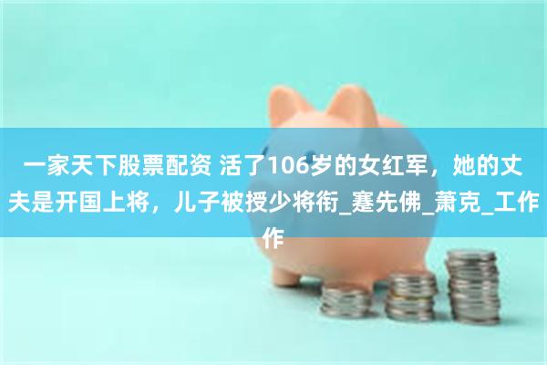 一家天下股票配资 活了106岁的女红军，她的丈夫是开国上将，儿子被授少将衔_蹇先佛_萧克_工作