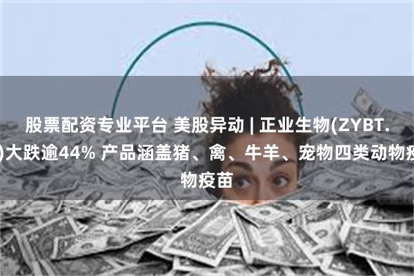 股票配资专业平台 美股异动 | 正业生物(ZYBT.US)大跌逾44% 产品涵盖猪、禽、牛羊、宠物四类动物疫苗