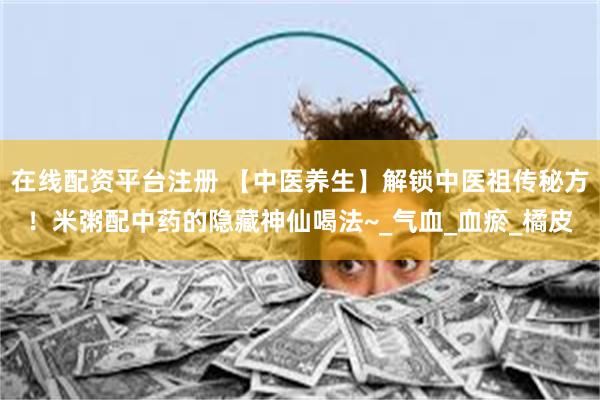 在线配资平台注册 【中医养生】解锁中医祖传秘方！米粥配中药的隐藏神仙喝法~_气血_血瘀_橘皮