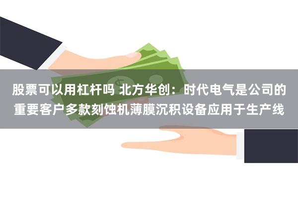 股票可以用杠杆吗 北方华创：时代电气是公司的重要客户多款刻蚀机薄膜沉积设备应用于生产线