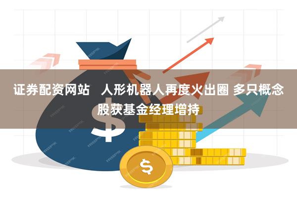 证券配资网站   人形机器人再度火出圈 多只概念股获基金经理增持