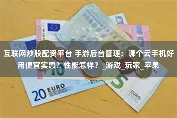 互联网炒股配资平台 手游后台管理：哪个云手机好用便宜实惠？性能怎样？_游戏_玩家_苹果