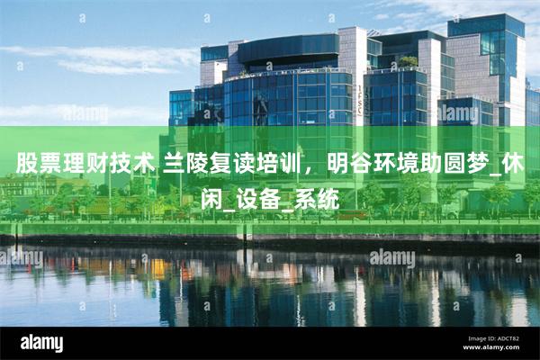 股票理财技术 兰陵复读培训，明谷环境助圆梦_休闲_设备_系统