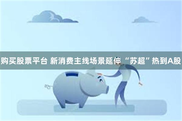 购买股票平台 新消费主线场景延伸 “苏超”热到A股