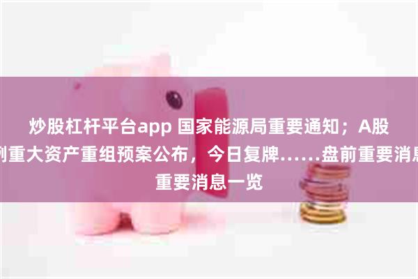 炒股杠杆平台app 国家能源局重要通知；A股又一例重大资产重组预案公布，今日复牌……盘前重要消息一览