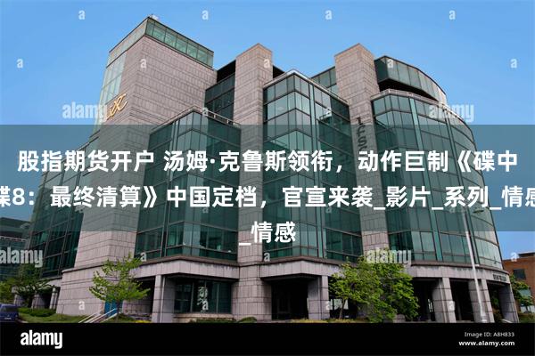 股指期货开户 汤姆·克鲁斯领衔，动作巨制《碟中谍8：最终清算》中国定档，官宣来袭_影片_系列_情感