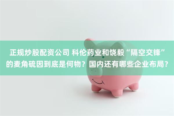 正规炒股配资公司 科伦药业和饶毅“隔空交锋”的麦角硫因到底是何物？国内还有哪些企业布局？