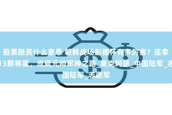 股票融资什么意思 朝鲜战场彭德怀有多厉害？连拿美军13颗将星，成就元帅军神之路_麦克阿瑟_中国陆军_志愿军