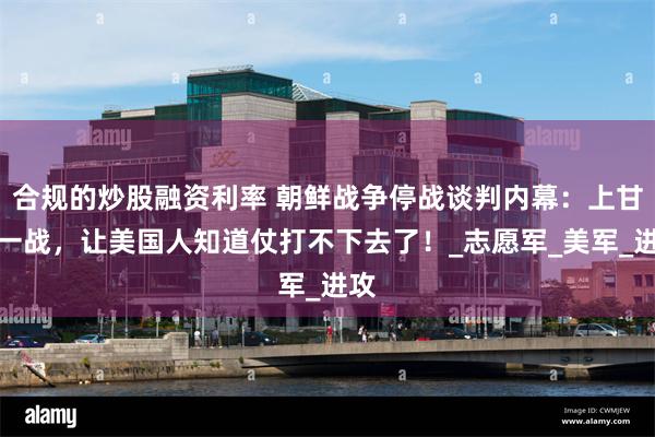 合规的炒股融资利率 朝鲜战争停战谈判内幕：上甘岭一战，让美国人知道仗打不下去了！_志愿军_美军_进攻