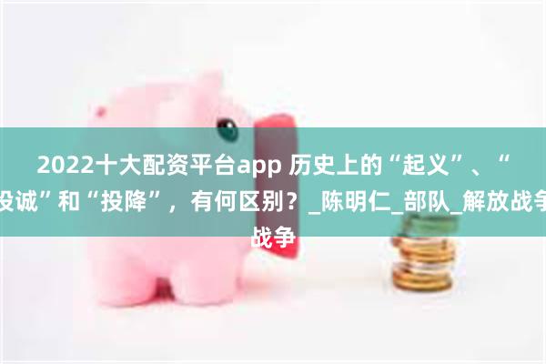 2022十大配资平台app 历史上的“起义”、“投诚”和“投降”，有何区别？_陈明仁_部队_解放战争