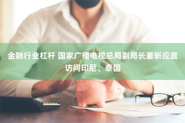 金融行业杠杆 国家广播电视总局副局长董昕应邀访问印尼、泰国