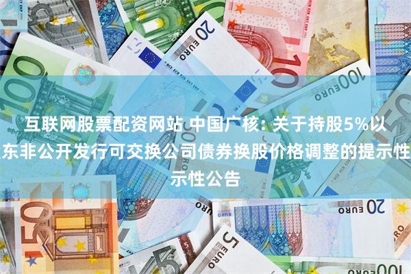 互联网股票配资网站 中国广核: 关于持股5%以上股东非公开发行可交换公司债券换股价格调整的提示性公告